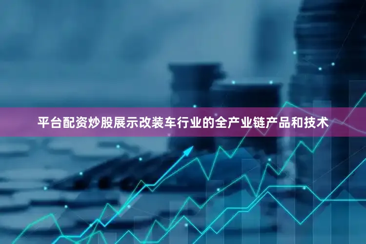 平台配资炒股展示改装车行业的全产业链产品和技术
