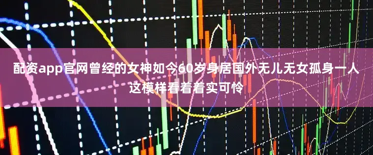 配资app官网曾经的女神如今60岁身居国外无儿无女孤身一人这模样看着着实可怜