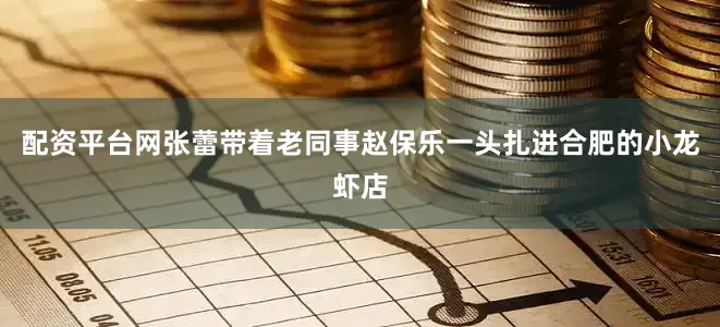 配资平台网张蕾带着老同事赵保乐一头扎进合肥的小龙虾店