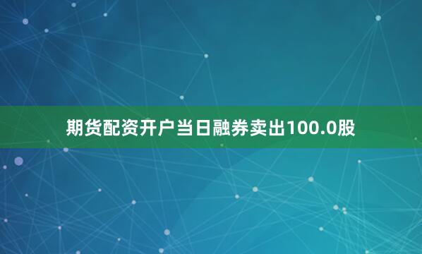 期货配资开户当日融券卖出100.0股